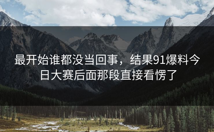 最开始谁都没当回事，结果91爆料今日大赛后面那段直接看愣了