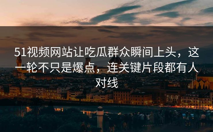 51视频网站让吃瓜群众瞬间上头，这一轮不只是爆点，连关键片段都有人对线