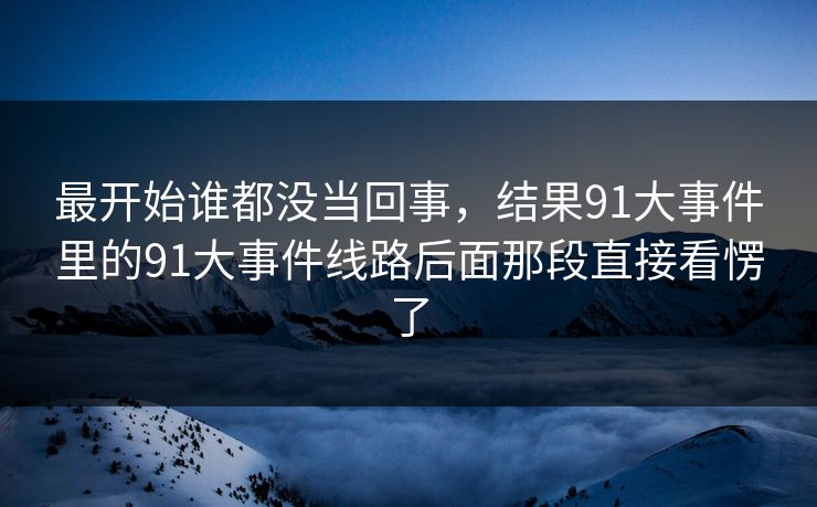 最开始谁都没当回事，结果91大事件里的91大事件线路后面那段直接看愣了