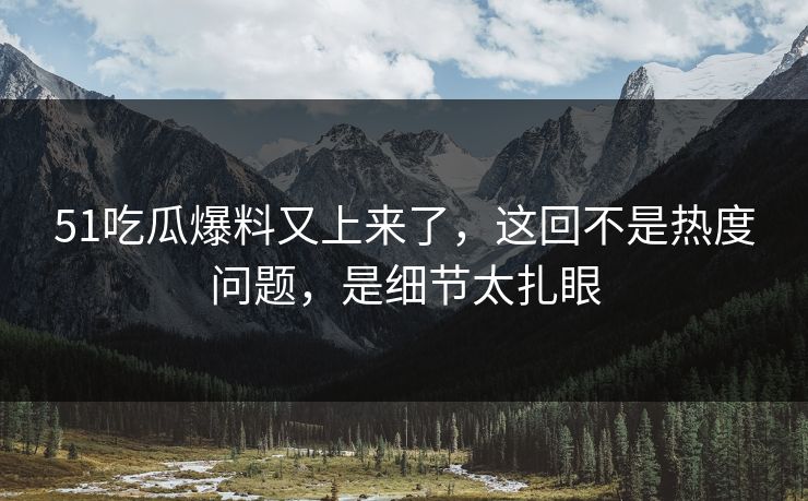 51吃瓜爆料又上来了，这回不是热度问题，是细节太扎眼