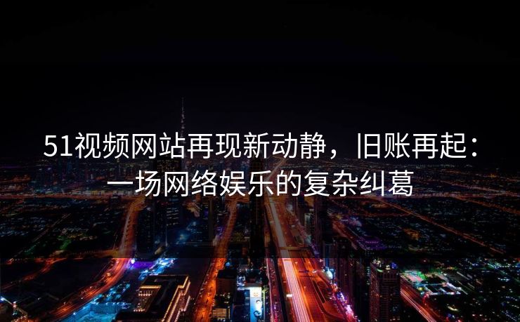 51视频网站再现新动静，旧账再起：一场网络娱乐的复杂纠葛