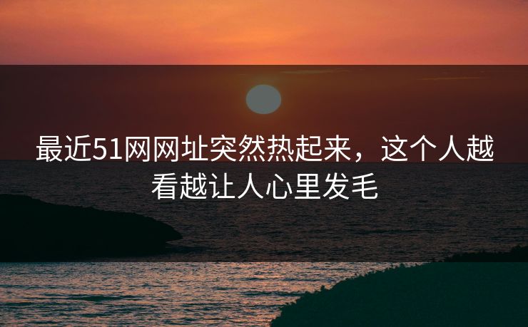最近51网网址突然热起来，这个人越看越让人心里发毛