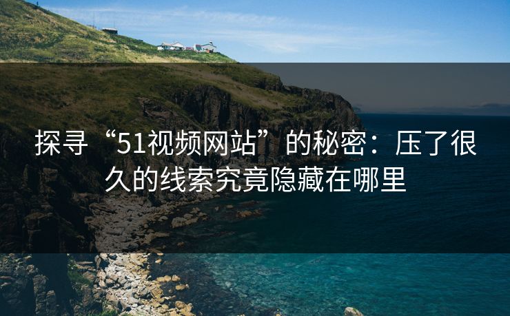 探寻“51视频网站”的秘密：压了很久的线索究竟隐藏在哪里
