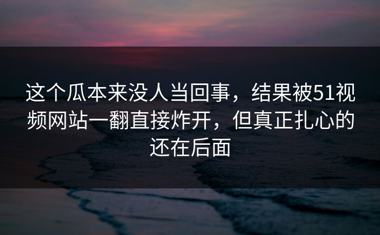 这个瓜本来没人当回事，结果被51视频网站一翻直接炸开，但真正扎心的还在后面