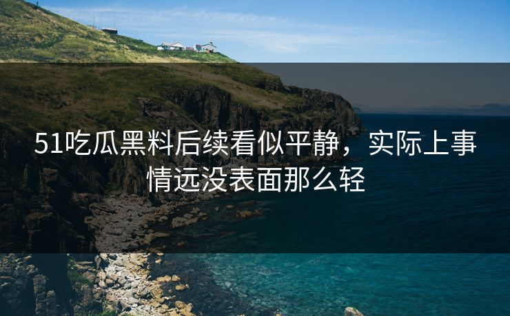 51吃瓜黑料后续看似平静，实际上事情远没表面那么轻