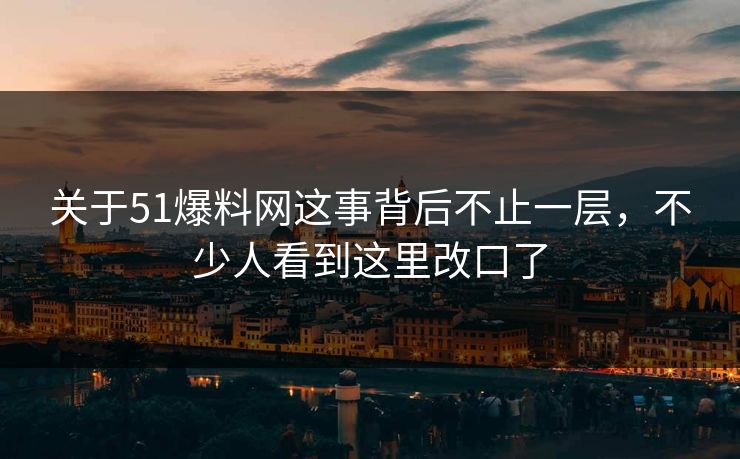 关于51爆料网这事背后不止一层，不少人看到这里改口了