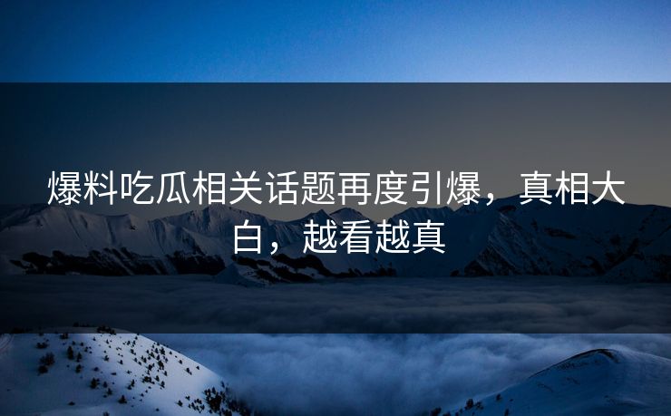 爆料吃瓜相关话题再度引爆，真相大白，越看越真