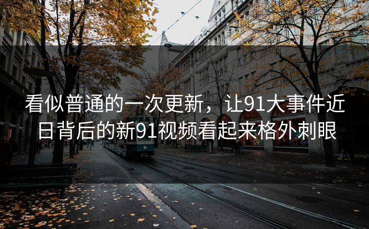 看似普通的一次更新，让91大事件近日背后的新91视频看起来格外刺眼