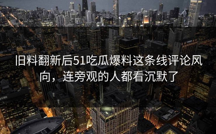 旧料翻新后51吃瓜爆料这条线评论风向，连旁观的人都看沉默了
