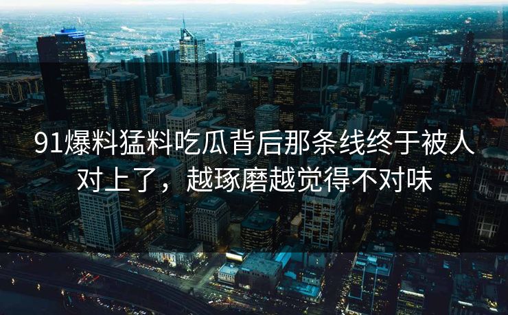 91爆料猛料吃瓜背后那条线终于被人对上了，越琢磨越觉得不对味