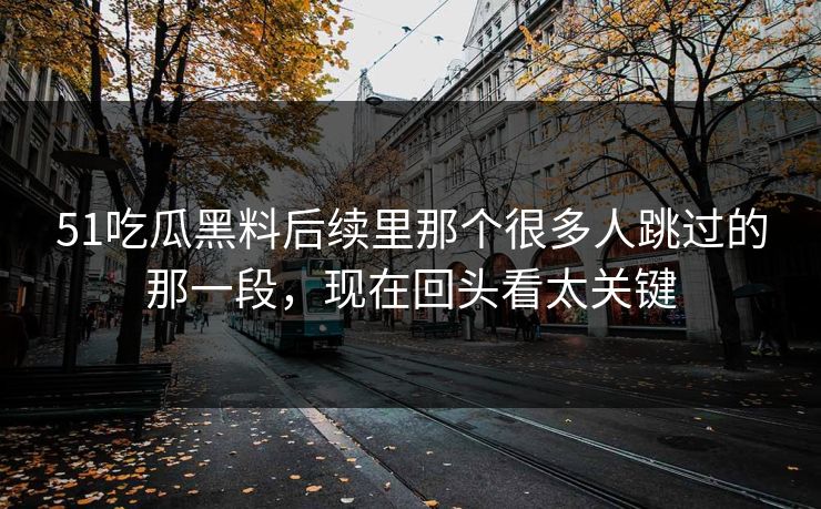 51吃瓜黑料后续里那个很多人跳过的那一段，现在回头看太关键