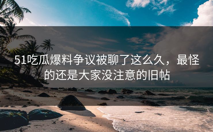 51吃瓜爆料争议被聊了这么久，最怪的还是大家没注意的旧帖