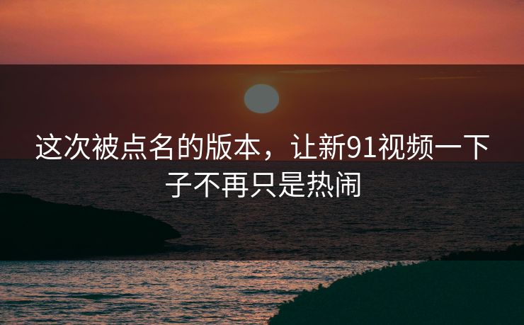 这次被点名的版本，让新91视频一下子不再只是热闹