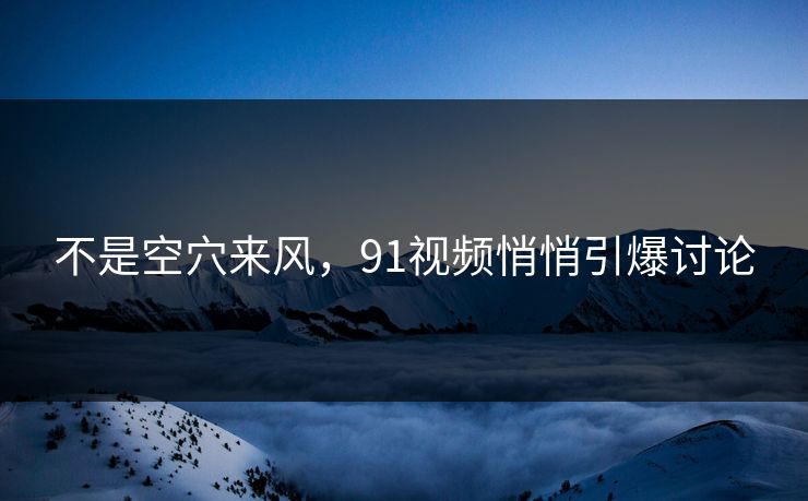 不是空穴来风，91视频悄悄引爆讨论