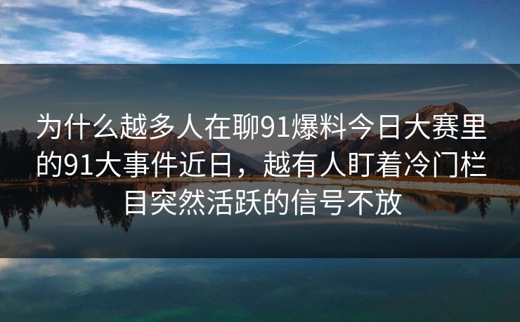 为什么越多人在聊91爆料今日大赛里的91大事件近日，越有人盯着冷门栏目突然活跃的信号不放
