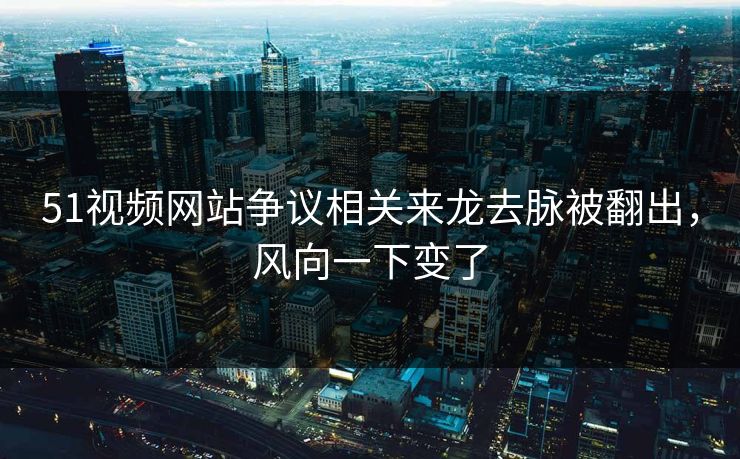 51视频网站争议相关来龙去脉被翻出，风向一下变了