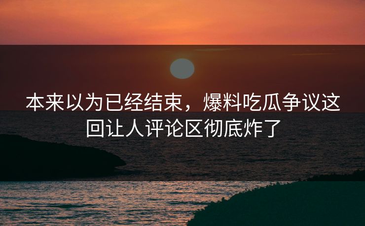 本来以为已经结束，爆料吃瓜争议这回让人评论区彻底炸了