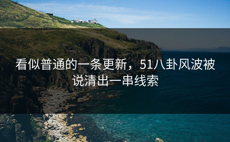 看似普通的一条更新，51八卦风波被说清出一串线索
