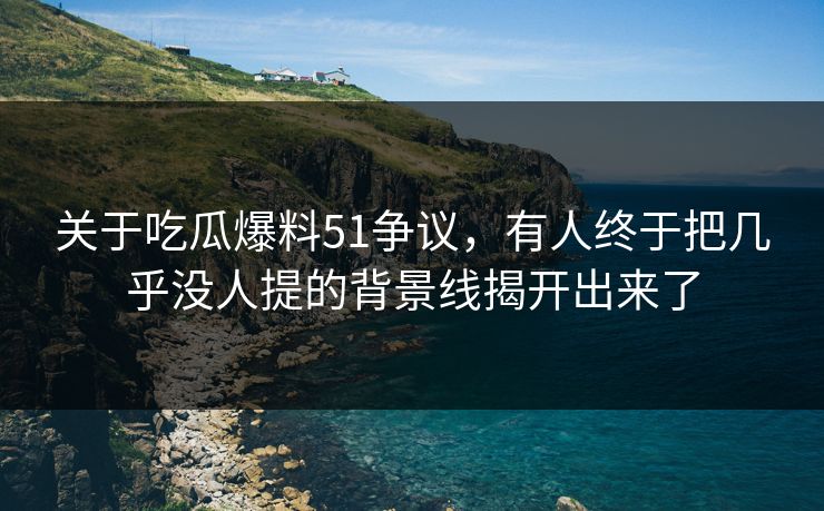 关于吃瓜爆料51争议，有人终于把几乎没人提的背景线揭开出来了