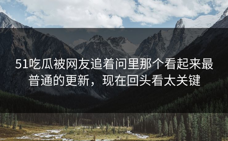51吃瓜被网友追着问里那个看起来最普通的更新，现在回头看太关键