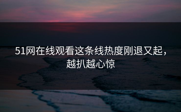 51网在线观看这条线热度刚退又起，越扒越心惊