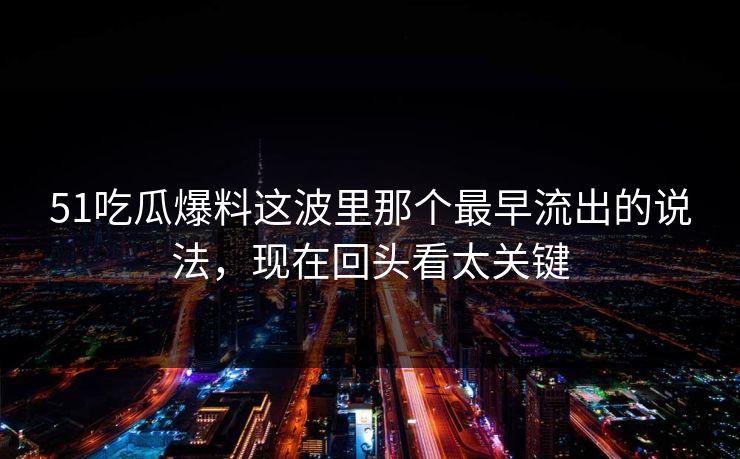 51吃瓜爆料这波里那个最早流出的说法，现在回头看太关键