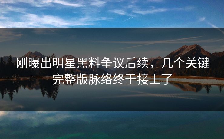 刚曝出明星黑料争议后续，几个关键完整版脉络终于接上了