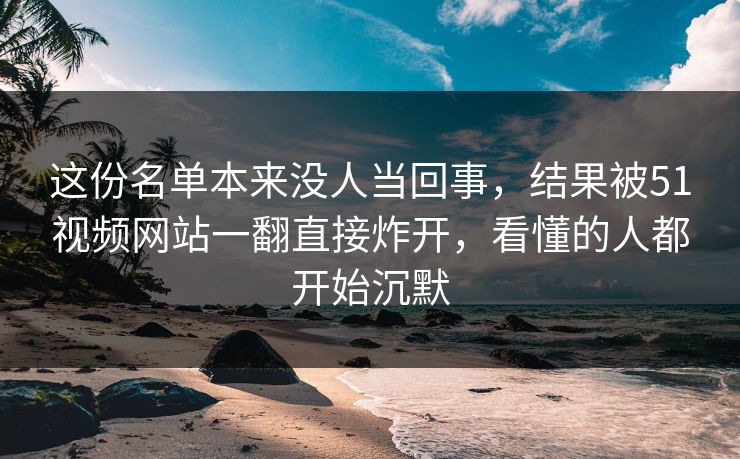 这份名单本来没人当回事，结果被51视频网站一翻直接炸开，看懂的人都开始沉默