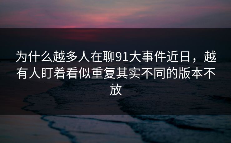 为什么越多人在聊91大事件近日，越有人盯着看似重复其实不同的版本不放