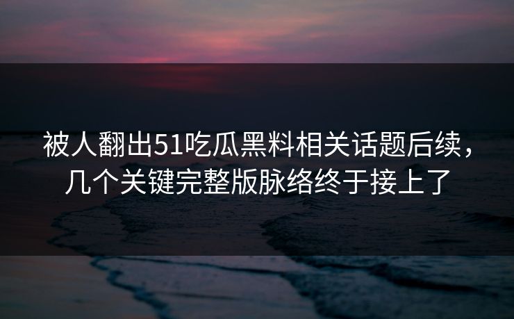 被人翻出51吃瓜黑料相关话题后续，几个关键完整版脉络终于接上了