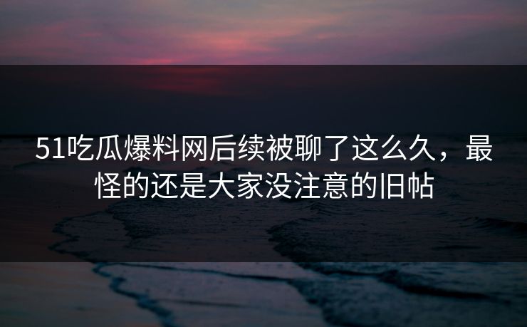 51吃瓜爆料网后续被聊了这么久，最怪的还是大家没注意的旧帖