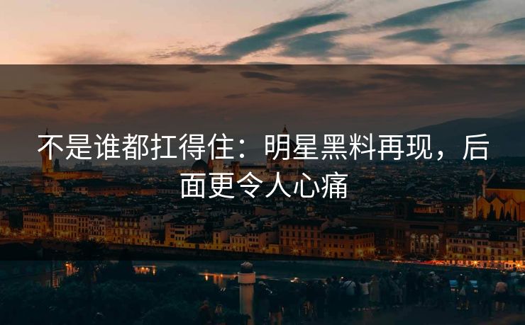不是谁都扛得住：明星黑料再现，后面更令人心痛