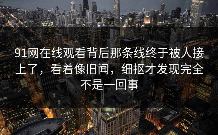 91网在线观看背后那条线终于被人接上了，看着像旧闻，细抠才发现完全不是一回事