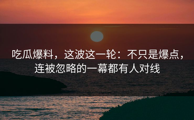 吃瓜爆料，这波这一轮：不只是爆点，连被忽略的一幕都有人对线