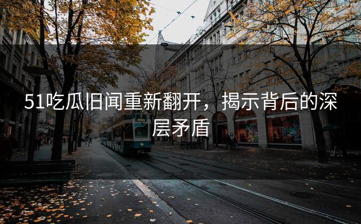 51吃瓜旧闻重新翻开，揭示背后的深层矛盾