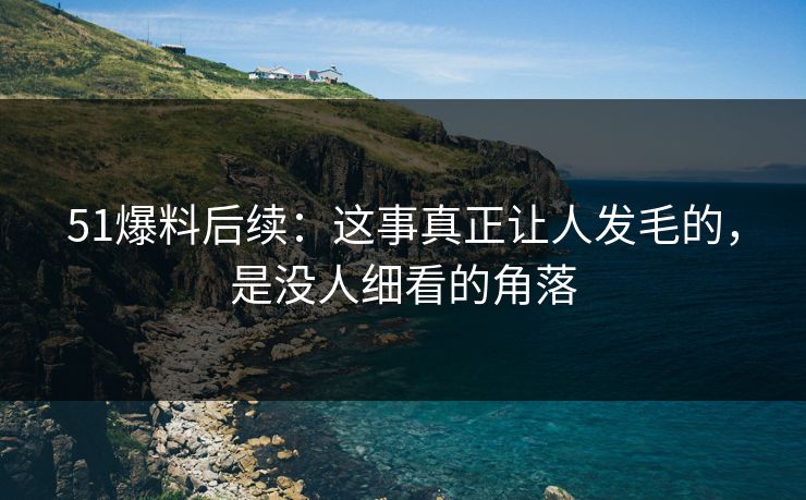 51爆料后续：这事真正让人发毛的，是没人细看的角落