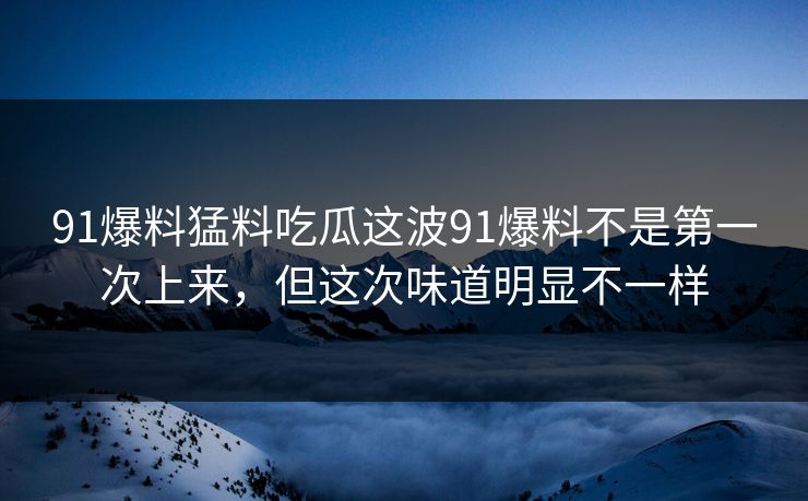 91爆料猛料吃瓜这波91爆料不是第一次上来，但这次味道明显不一样