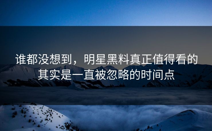 谁都没想到，明星黑料真正值得看的其实是一直被忽略的时间点