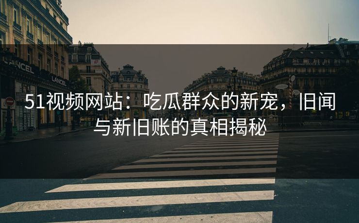 51视频网站：吃瓜群众的新宠，旧闻与新旧账的真相揭秘