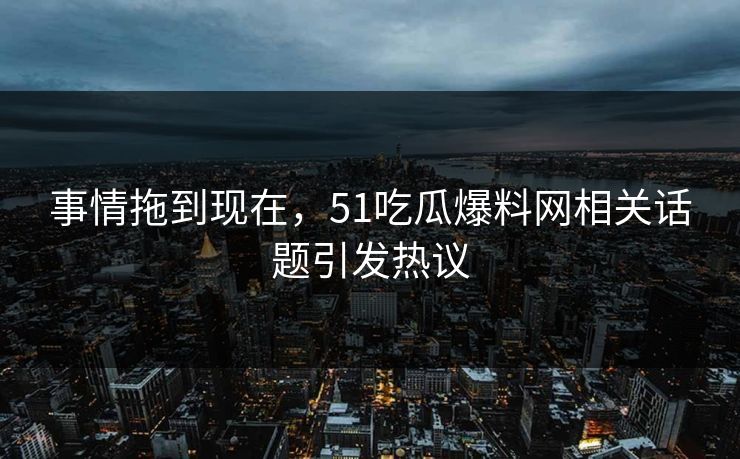 事情拖到现在，51吃瓜爆料网相关话题引发热议