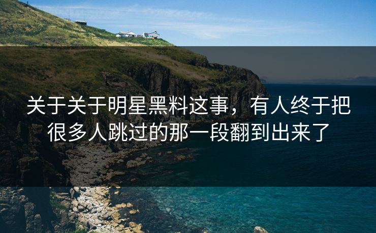 关于关于明星黑料这事，有人终于把很多人跳过的那一段翻到出来了