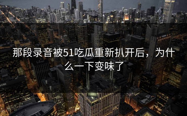 详细阅读:那段录音被51吃瓜重新扒开后,为什么一下变味了 那段录音被51吃瓜重新扒开后,为什么一下变味了