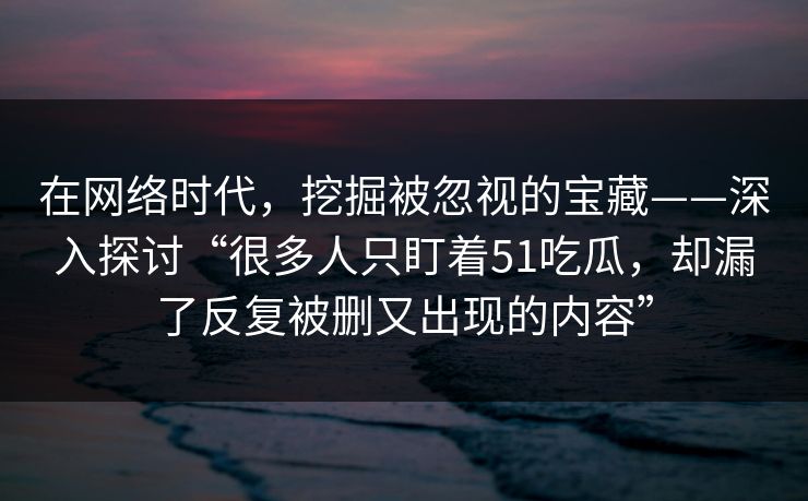 在网络时代，挖掘被忽视的宝藏——深入探讨“很多人只盯着51吃瓜，却漏了反复被删又出现的内容”