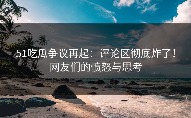 51吃瓜争议再起：评论区彻底炸了！网友们的愤怒与思考
