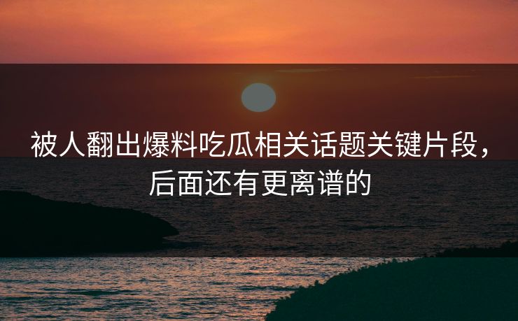 被人翻出爆料吃瓜相关话题关键片段,后面还有更离谱的