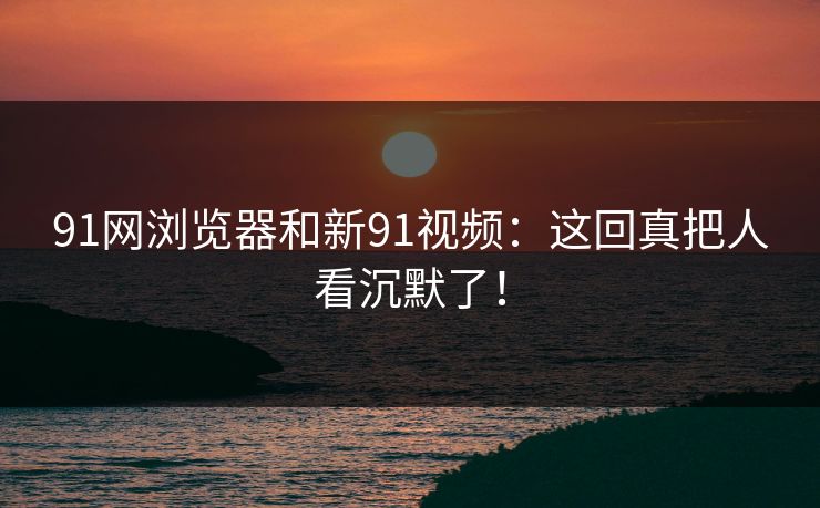 91网浏览器和新91视频:这回真把人看沉默了!