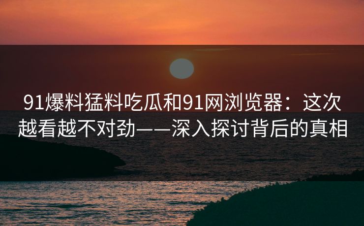 91爆料猛料吃瓜和91网浏览器：这次越看越不对劲——深入探讨背后的真相