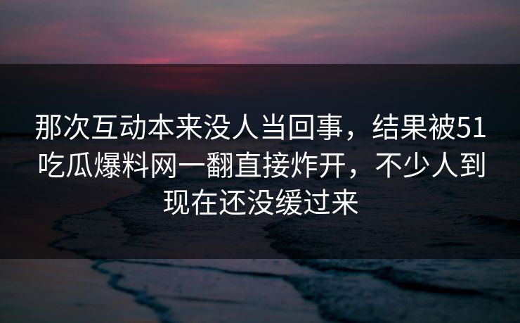 那次互动本来没人当回事，结果被51吃瓜爆料网一翻直接炸开，不少人到现在还没缓过来