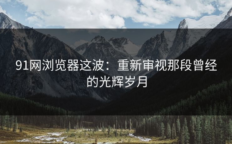 91网浏览器这波：重新审视那段曾经的光辉岁月
