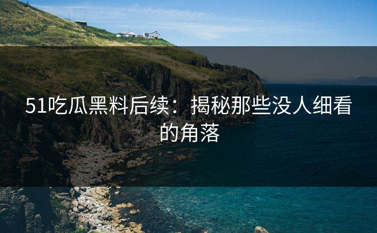 51吃瓜黑料后续：揭秘那些没人细看的角落